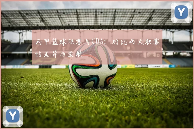 西甲篮球联赛与CBA：对比两大联赛的差异与发展