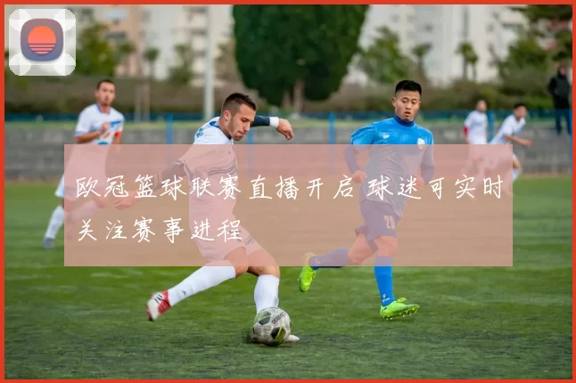 欧冠篮球联赛直播开启 球迷可实时关注赛事进程