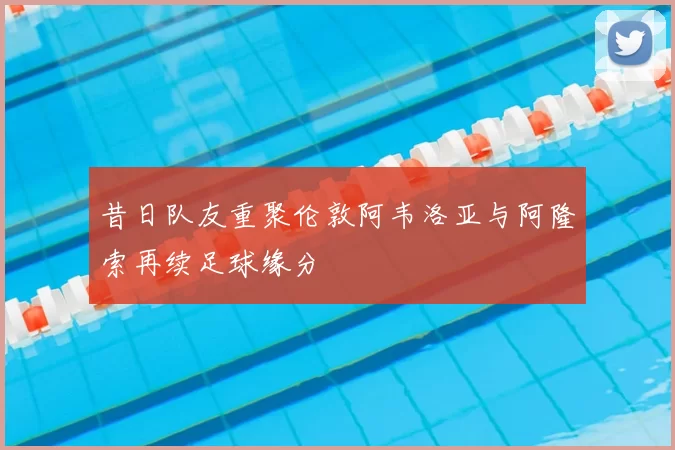 昔日队友重聚伦敦阿韦洛亚与阿隆索再续足球缘分