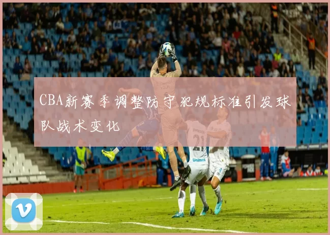 CBA新赛季调整防守犯规标准引发球队战术变化