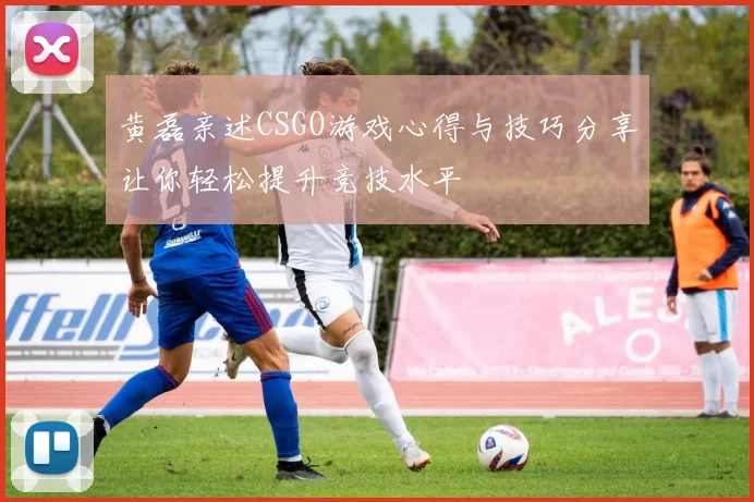 黄磊亲述CSGO游戏心得与技巧分享让你轻松提升竞技水平