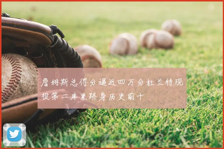 詹姆斯总得分逼近四万分杜兰特现役第二库里跻身历史前十