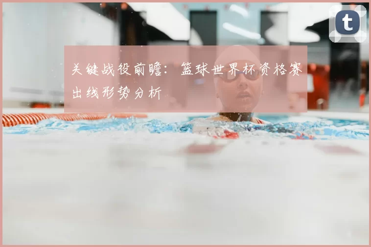 关键战役前瞻:篮球世界杯资格赛出线形势分析