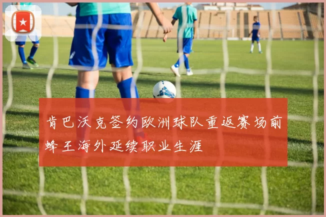 肯巴沃克签约欧洲球队重返赛场前蜂王海外延续职业生涯