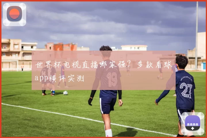 世界杯电视直播哪家强?多款看球app横评实测