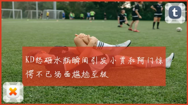 KD怒砸水瓶瞬间引发小贾和阿门惊愕不已场面尴尬至极