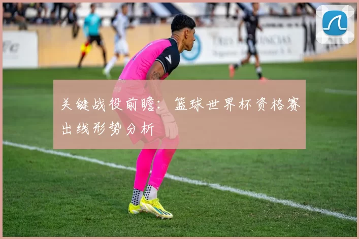 关键战役前瞻:篮球世界杯资格赛出线形势分析