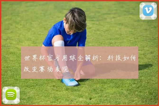 世界杯官方用球全解析:科技如何改变赛场表现