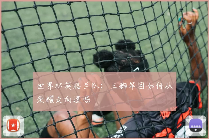 世界杯英格兰队：三狮军团如何从荣耀走向遗憾