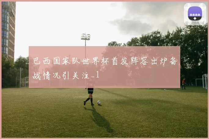 巴西国家队世界杯首发阵容出炉备战情况引关注_1