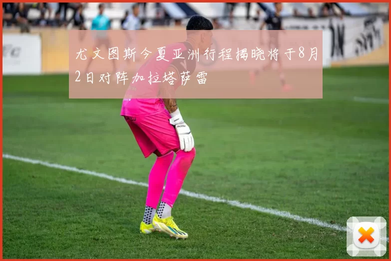 尤文图斯今夏亚洲行程揭晓将于8月2日对阵加拉塔萨雷