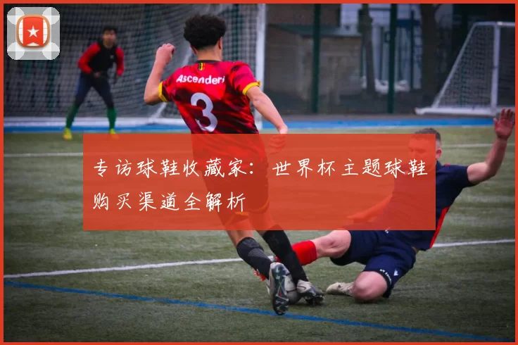 专访球鞋收藏家：世界杯主题球鞋购买渠道全解析