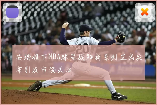 安踏旗下NBA球星战靴新系列正式发布引发市场关注