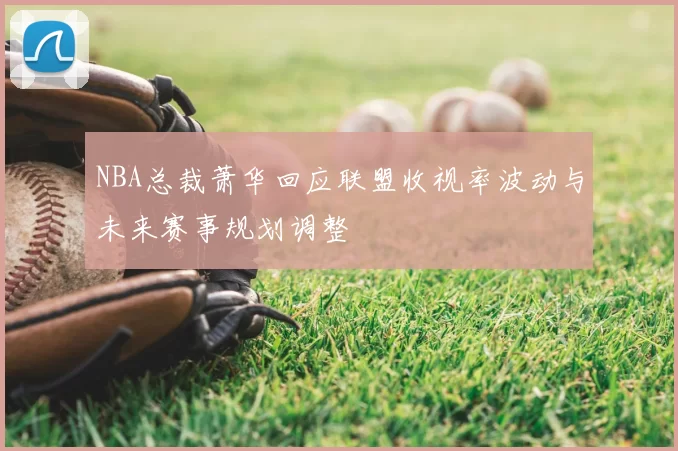 NBA总裁萧华回应联盟收视率波动与未来赛事规划调整