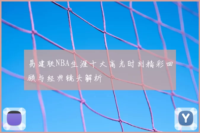 易建联NBA生涯十大高光时刻精彩回顾与经典镜头解析